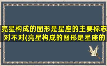 亮星构成的图形是星座的主要标志对不对(亮星构成的图形是星座的 💮 主要标志对吗)